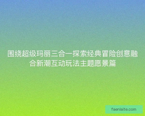 围绕超级玛丽三合一探索经典冒险创意融合新潮互动玩法主题愿景篇