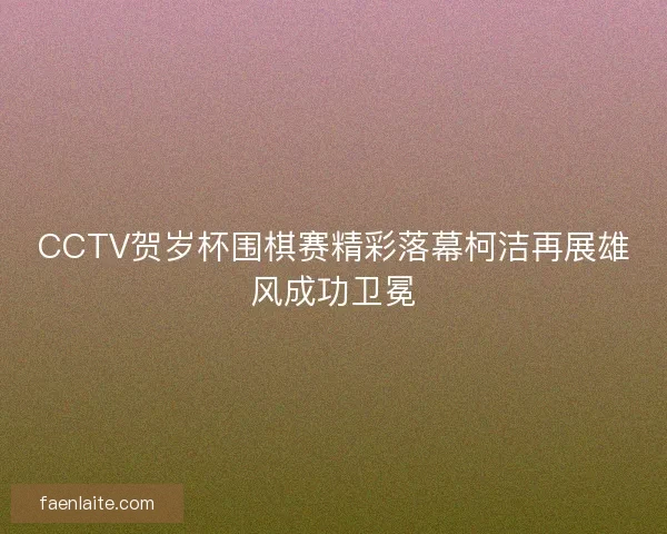 CCTV贺岁杯围棋赛精彩落幕柯洁再展雄风成功卫冕