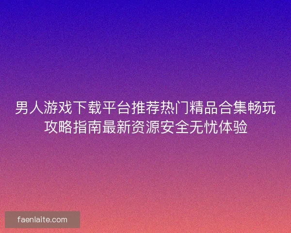 男人游戏下载平台推荐热门精品合集畅玩攻略指南最新资源安全无忧体验