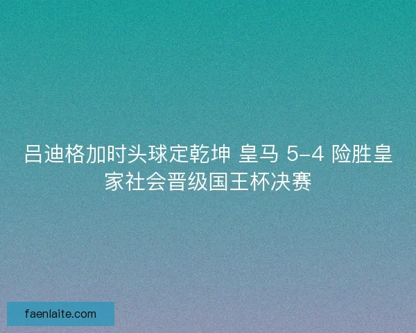 吕迪格加时头球定乾坤 皇马 5-4 险胜皇家社会晋级国王杯决赛