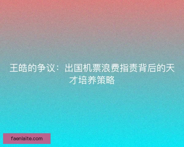 王皓的争议：出国机票浪费指责背后的天才培养策略