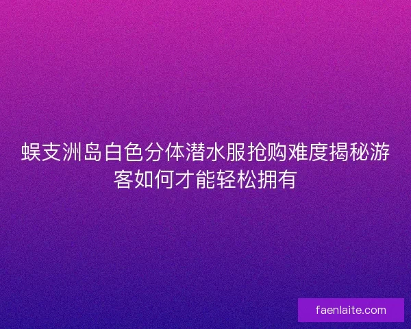 蜈支洲岛白色分体潜水服抢购难度揭秘游客如何才能轻松拥有