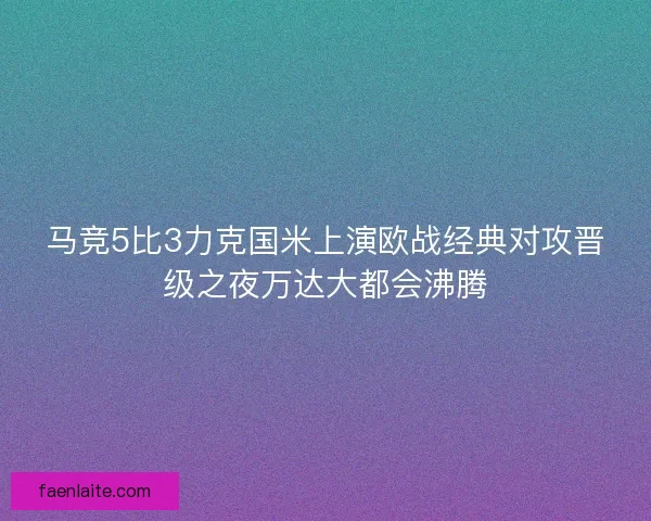 马竞5比3力克国米上演欧战经典对攻晋级之夜万达大都会沸腾 马竞5比3力克国米上演欧战经典对攻晋级之夜万达大都会沸腾