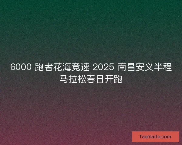 6000 跑者花海竞速 2025 南昌安义半程马拉松春日开跑