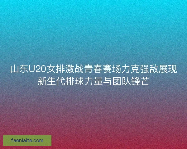 山东U20女排激战青春赛场力克强敌展现新生代排球力量与团队锋芒