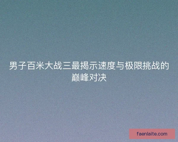 男子百米大战三最揭示速度与极限挑战的巅峰对决