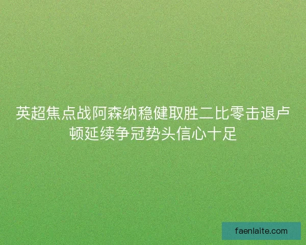 英超焦点战阿森纳稳健取胜二比零击退卢顿延续争冠势头信心十足