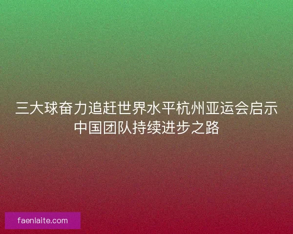 三大球奋力追赶世界水平杭州亚运会启示中国团队持续进步之路