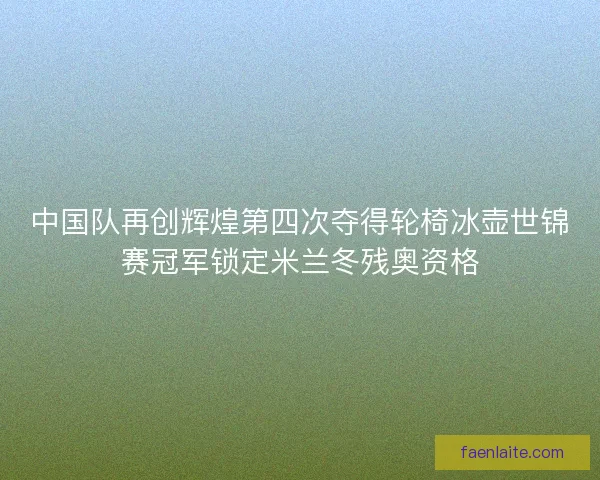 中国队再创辉煌第四次夺得轮椅冰壶世锦赛冠军锁定米兰冬残奥资格