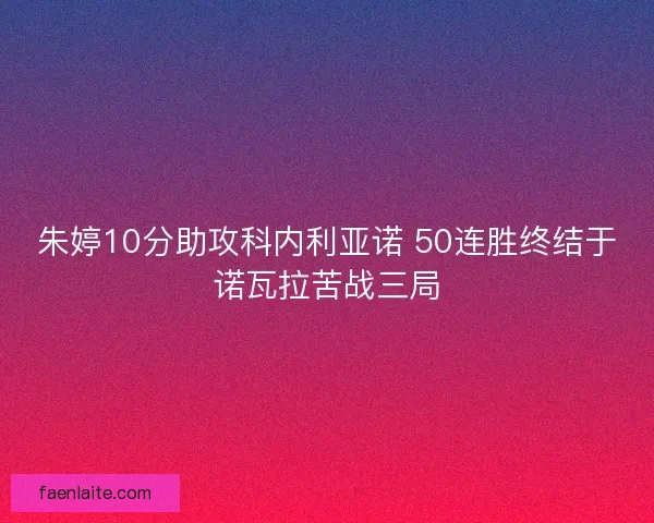 朱婷10分助攻科内利亚诺 50连胜终结于诺瓦拉苦战三局 朱婷10分助攻科内利亚诺 50连胜终结于诺瓦拉苦战三局