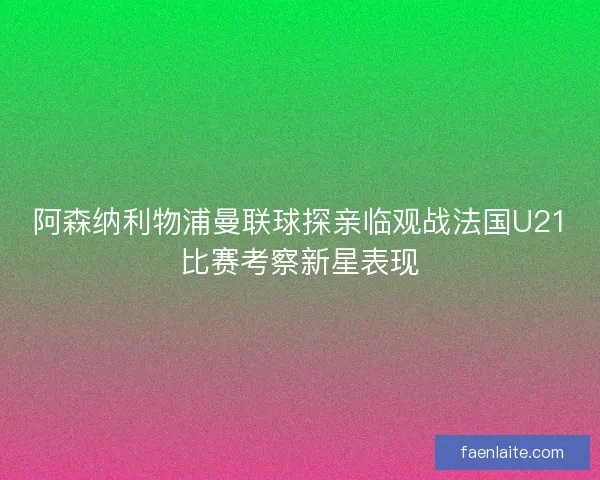 阿森纳利物浦曼联球探亲临观战法国U21比赛考察新星表现