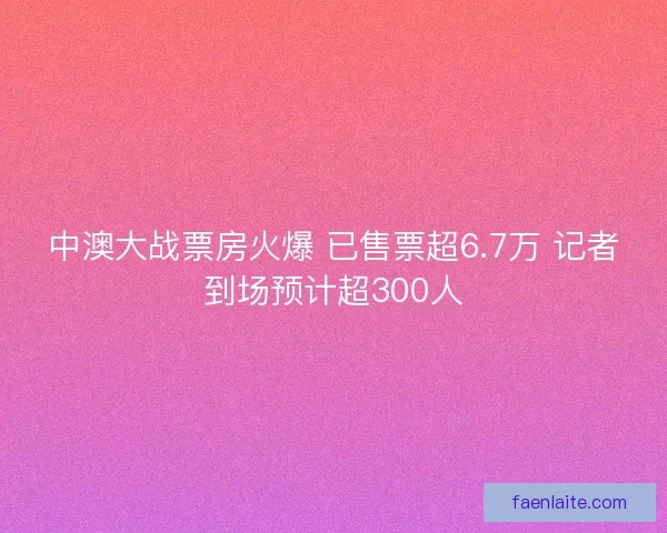 中澳大战票房火爆 已售票超6.7万 记者到场预计超300人