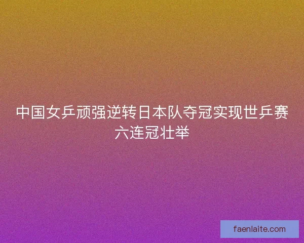 中国女乒顽强逆转日本队夺冠实现世乒赛六连冠壮举