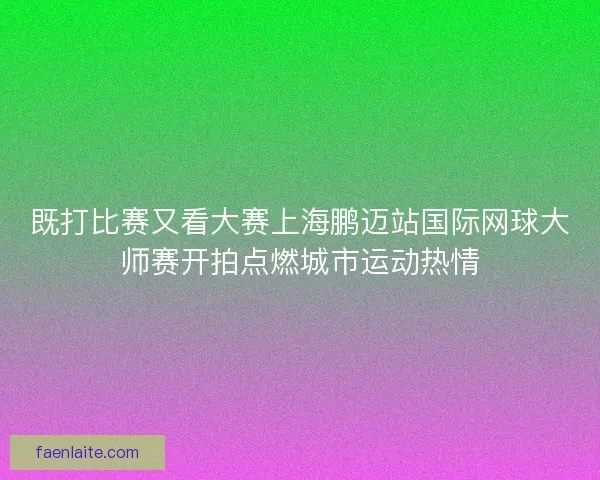 既打比赛又看大赛上海鹏迈站国际网球大师赛开拍点燃城市运动热情