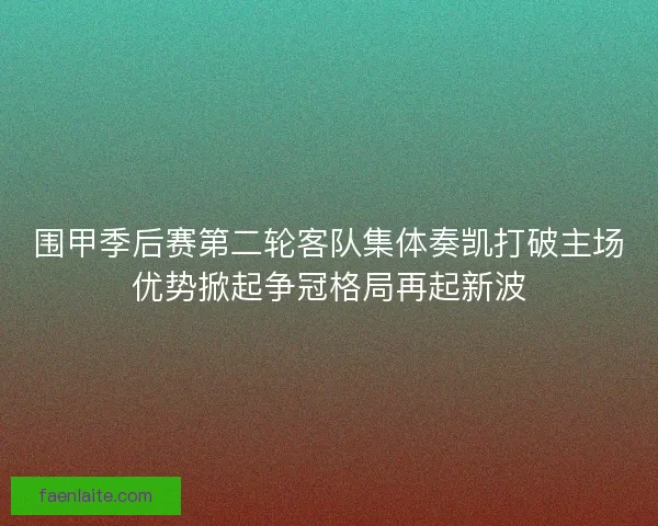 围甲季后赛第二轮客队集体奏凯打破主场优势掀起争冠格局再起新波 围甲季后赛第二轮客队集体奏凯打破主场优势掀起争冠格局再起新波